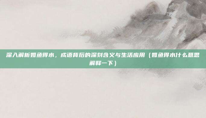 深入解析如鱼得水，成语背后的深刻含义与生活应用（如鱼得水什么意思解释一下）