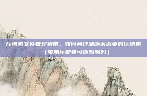 压缩包文件管理指南，如何合理删除不必要的压缩包（电脑压缩包可以删除吗）