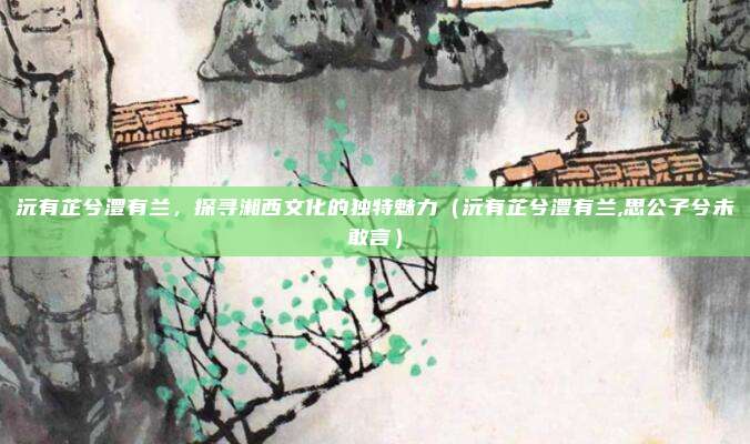 沅有芷兮澧有兰，探寻湘西文化的独特魅力（沅有芷兮澧有兰,思公子兮未敢言）