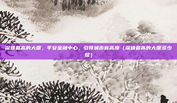 深圳最高的大厦，平安金融中心，引领城市新高度（深圳最高的大厦多少层）
