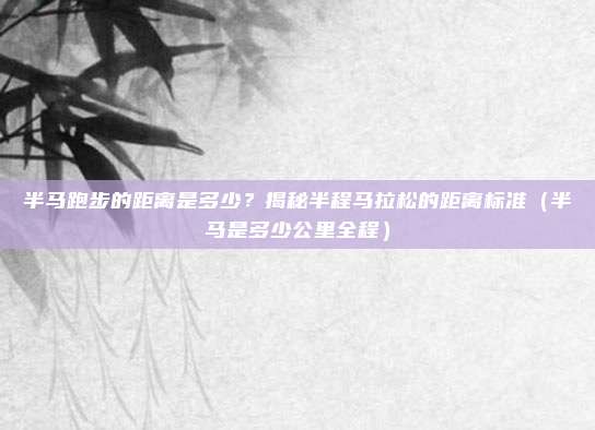 半马跑步的距离是多少？揭秘半程马拉松的距离标准（半马是多少公里全程）