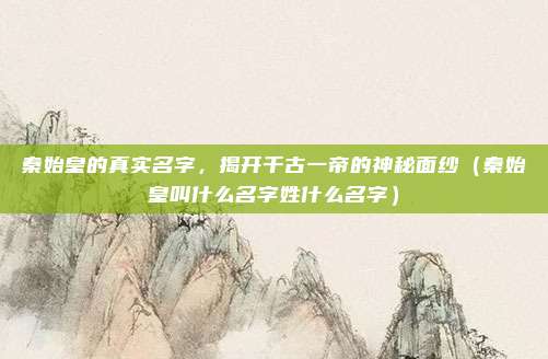 秦始皇的真实名字，揭开千古一帝的神秘面纱（秦始皇叫什么名字姓什么名字）