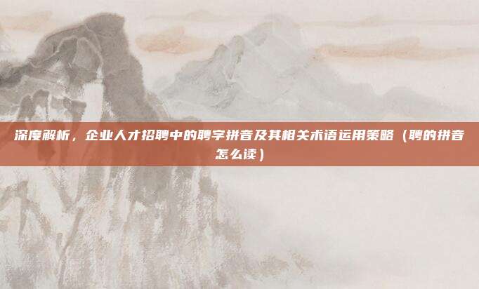 深度解析，企业人才招聘中的聘字拼音及其相关术语运用策略（聘的拼音怎么读）
