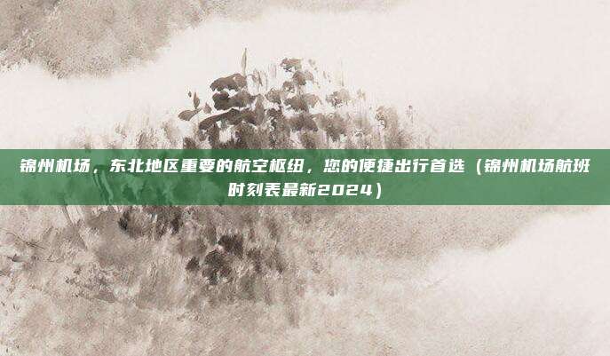 锦州机场，东北地区重要的航空枢纽，您的便捷出行首选（锦州机场航班时刻表最新2024）