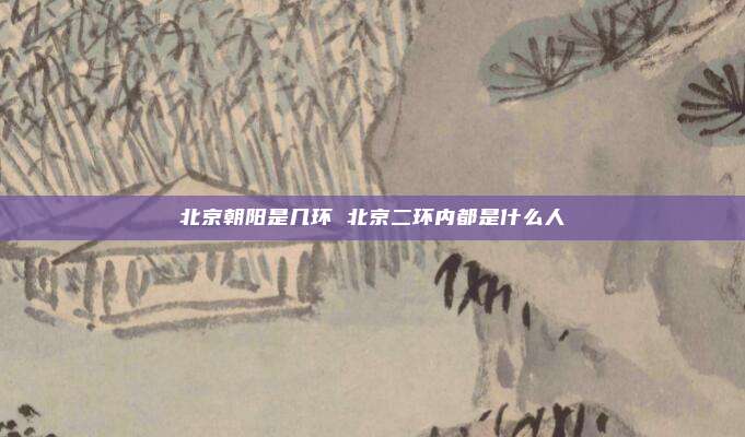 北京朝阳是几环 北京二环内都是什么人