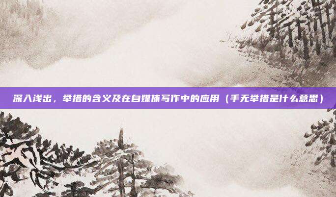 深入浅出，举措的含义及在自媒体写作中的应用（手无举措是什么意思）