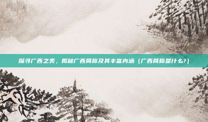 探寻广西之美，揭秘广西简称及其丰富内涵（广西简称是什么?）