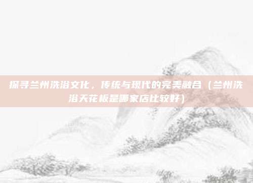 探寻兰州洗浴文化，传统与现代的完美融合（兰州洗浴天花板是哪家店比较好）