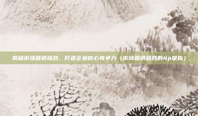 揭秘市场营销组合，打造企业核心竞争力（市场营销组合的4p是指）