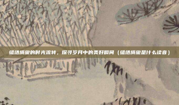 缱绻旖旎的时光流转，探寻岁月中的美好瞬间（缱绻旖旎是什么读音）