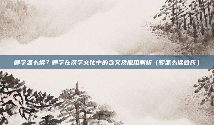 郦字怎么读？郦字在汉字文化中的含义及应用解析（郦怎么读姓氏）