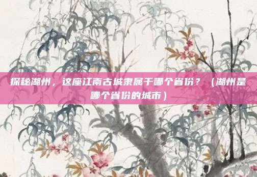 探秘湖州，这座江南古城隶属于哪个省份？（湖州是哪个省份的城市）