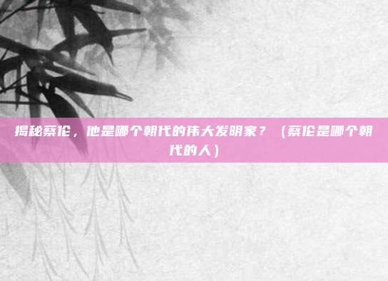 揭秘蔡伦，他是哪个朝代的伟大发明家？（蔡伦是哪个朝代的人）