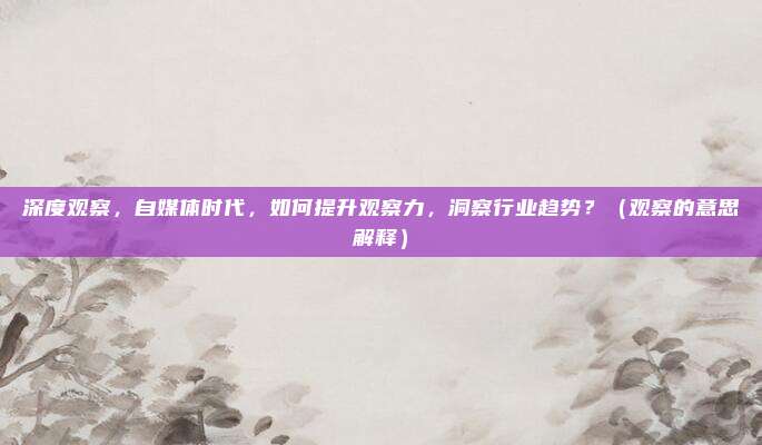 深度观察，自媒体时代，如何提升观察力，洞察行业趋势？（观察的意思解释）