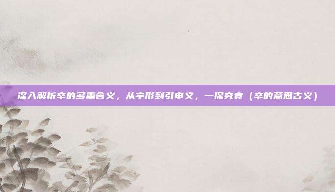 深入解析卒的多重含义，从字形到引申义，一探究竟（卒的意思古义）