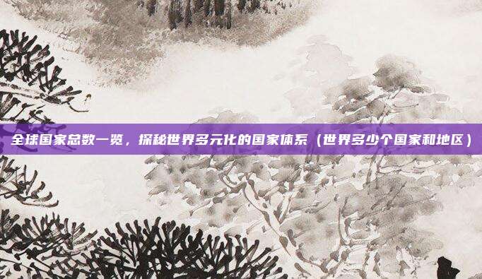 全球国家总数一览,探秘世界多元化的国家体系(世界多少个国家和地区)