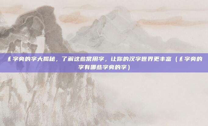 纟字旁的字大揭秘，了解这些常用字，让你的汉字世界更丰富（纟字旁的字有哪些字旁的字）