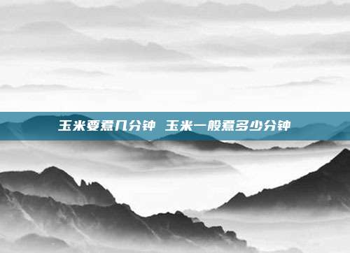 玉米要煮几分钟 玉米一般煮多少分钟