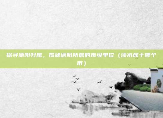 探寻溧阳归属，揭秘溧阳所属的市级单位（溧水属于哪个市）
