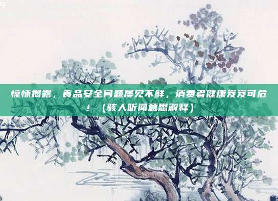 惊悚揭露，食品安全问题屡见不鲜，消费者健康岌岌可危！（骇人听闻意思解释）