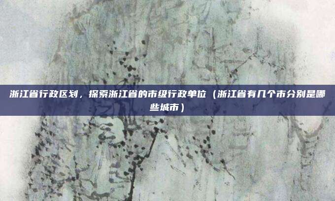 浙江省行政区划，探索浙江省的市级行政单位（浙江省有几个市分别是哪些城市）