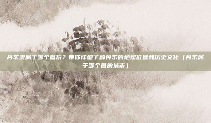 丹东隶属于哪个省份？带你详细了解丹东的地理位置和历史文化（丹东属于哪个省的城市）