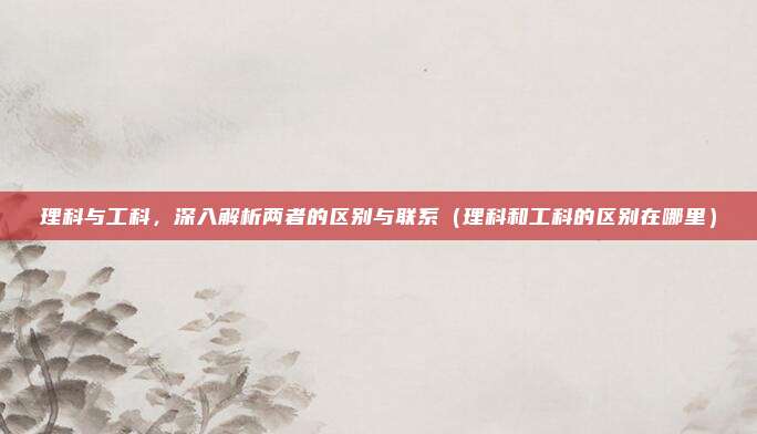 理科与工科，深入解析两者的区别与联系（理科和工科的区别在哪里）
