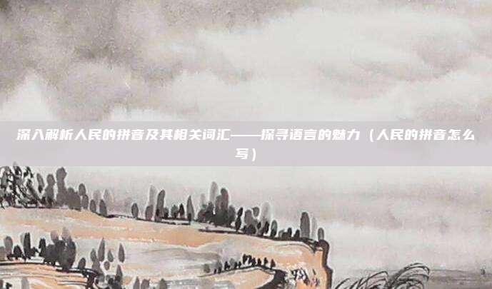 深入解析人民的拼音及其相关词汇——探寻语言的魅力（人民的拼音怎么写）