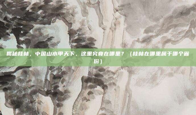 揭秘桂林,中国山水甲天下,这里究竟在哪里?(桂林在哪里属于哪个省份)