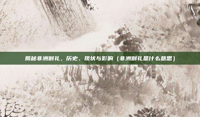 揭秘非洲割礼，历史、现状与影响（非洲割礼是什么意思）