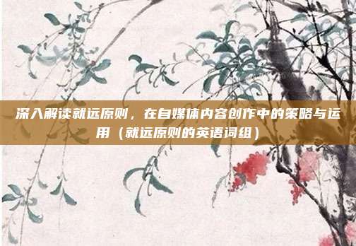 深入解读就远原则,在自媒体内容创作中的策略与运用(就远原则的英语词组)