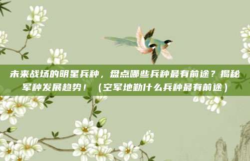 未来战场的明星兵种,盘点哪些兵种最有前途?揭秘军种发展趋势!(空军地勤什么兵种最有前途)