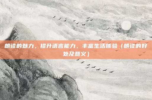 朗读的魅力，提升语言能力，丰富生活体验（朗读的好处及意义）