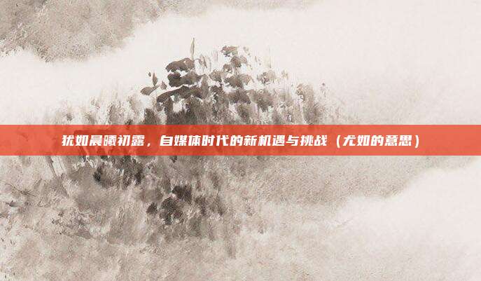 犹如晨曦初露，自媒体时代的新机遇与挑战（尤如的意思）