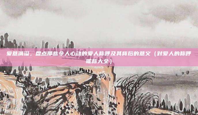 爱意满溢,盘点那些令人心动的爱人称呼及其背后的意义(对爱人的称呼昵称大全)