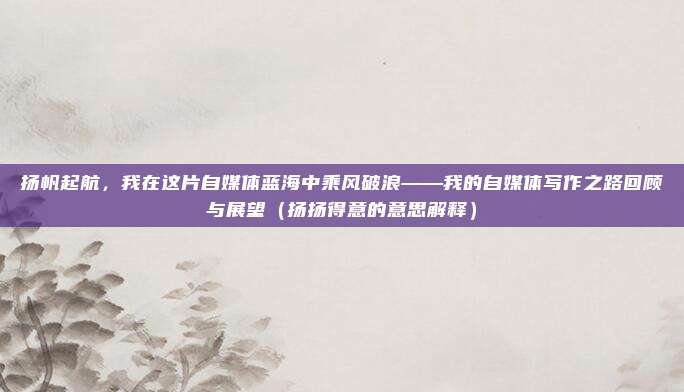 扬帆起航，我在这片自媒体蓝海中乘风破浪——我的自媒体写作之路回顾与展望（扬扬得意的意思解释）