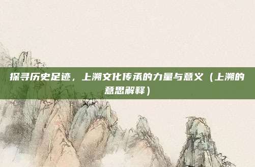 探寻历史足迹，上溯文化传承的力量与意义（上溯的意思解释）