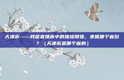 天津市——我国直辖市中的璀璨明珠，隶属哪个省份？（天津市是哪个省的）