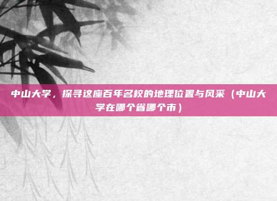 中山大学，探寻这座百年名校的地理位置与风采（中山大学在哪个省哪个市）
