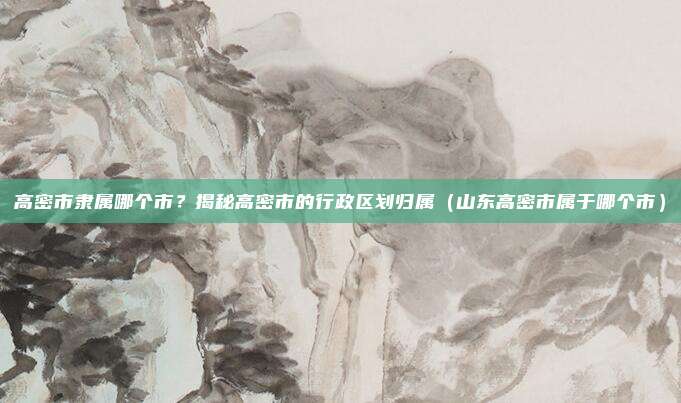 高密市隶属哪个市?揭秘高密市的行政区划归属(山东高密市属于哪个市)