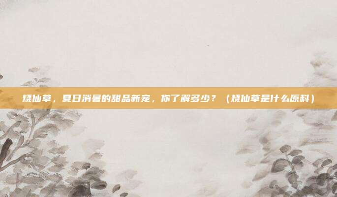 烧仙草,夏日消暑的甜品新宠,你了解多少?(烧仙草是什么原料)
