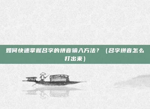 如何快速掌握吕字的拼音输入方法？（吕字拼音怎么打出来）