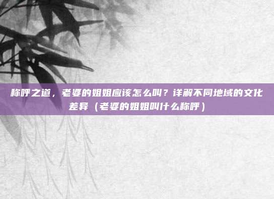 称呼之道，老婆的姐姐应该怎么叫？详解不同地域的文化差异（老婆的姐姐叫什么称呼）