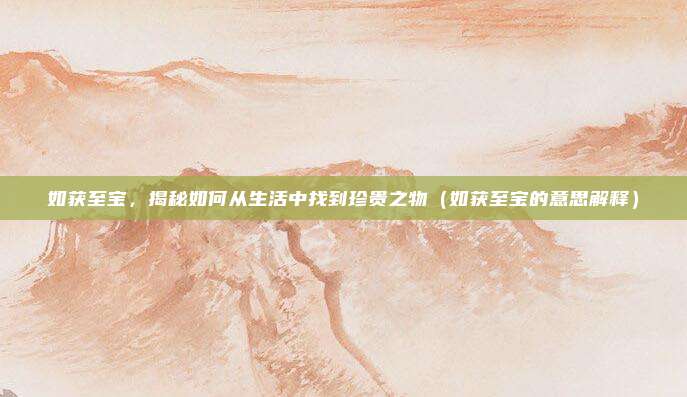 如获至宝，揭秘如何从生活中找到珍贵之物（如获至宝的意思解释）