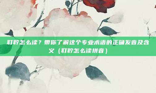 耵聍怎么读？带你了解这个专业术语的正确发音及含义（耵聍怎么读拼音）