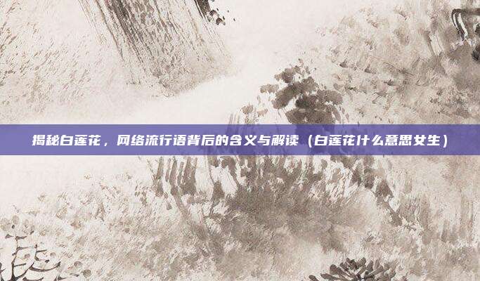 揭秘白莲花，网络流行语背后的含义与解读（白莲花什么意思女生）