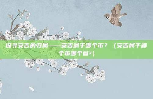 探寻安吉的归属——安吉属于哪个市？（安吉属于哪个市哪个省?）