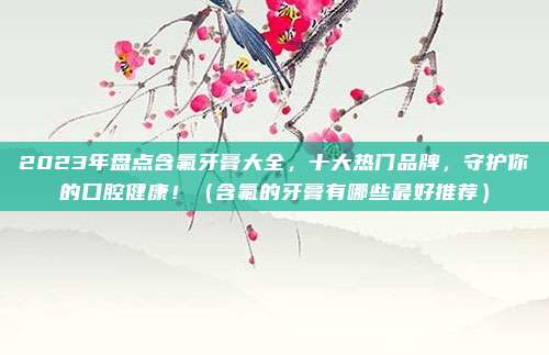 2023年盘点含氟牙膏大全，十大热门品牌，守护你的口腔健康！（含氟的牙膏有哪些最好推荐）