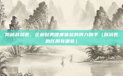 揭秘利润表,企业财务健康体检的得力助手(利润表的作用有哪些)