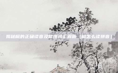 揭秘榈的正确读音及常用词汇解析（榈怎么读拼音）